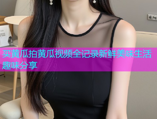 买黄瓜拍黄瓜视频全记录新鲜美味生活趣味分享