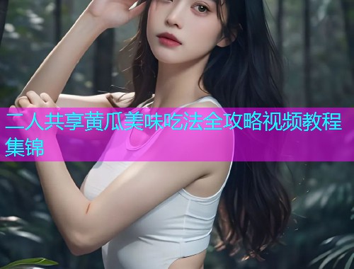 二人共享黄瓜美味吃法全攻略视频教程集锦