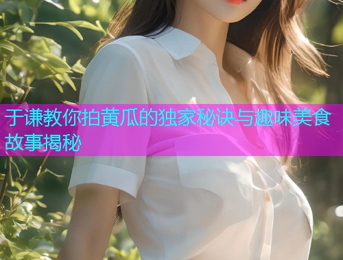 于谦教你拍黄瓜的独家秘诀与趣味美食故事揭秘