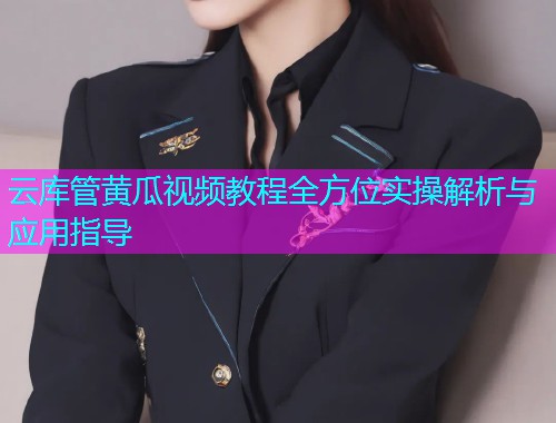 云库管黄瓜视频教程全方位实操解析与应用指导