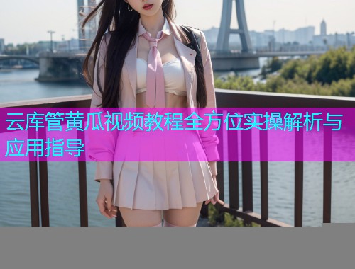 云库管黄瓜视频教程全方位实操解析与应用指导