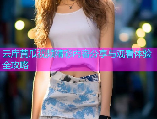 云库黄瓜视频精彩内容分享与观看体验全攻略
