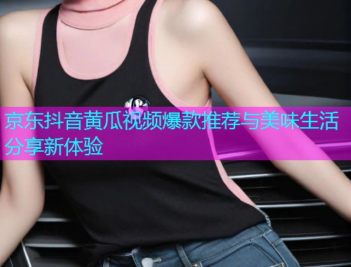 京东抖音黄瓜视频爆款推荐与美味生活分享新体验