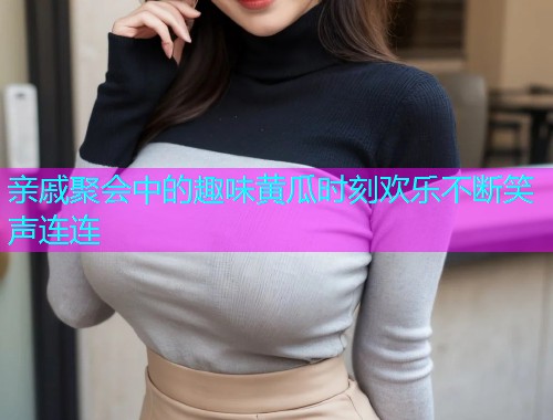 亲戚聚会中的趣味黄瓜时刻欢乐不断笑声连连