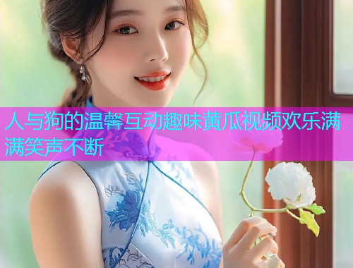 人与狗的温馨互动趣味黄瓜视频欢乐满满笑声不断