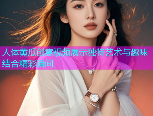 人体黄瓜创意视频展示独特艺术与趣味结合精彩瞬间