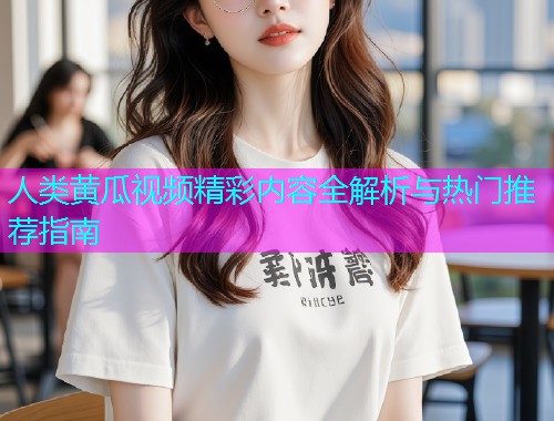 人类黄瓜视频精彩内容全解析与热门推荐指南