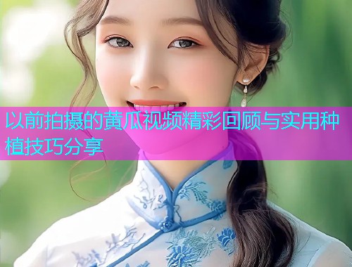 以前拍摄的黄瓜视频精彩回顾与实用种植技巧分享