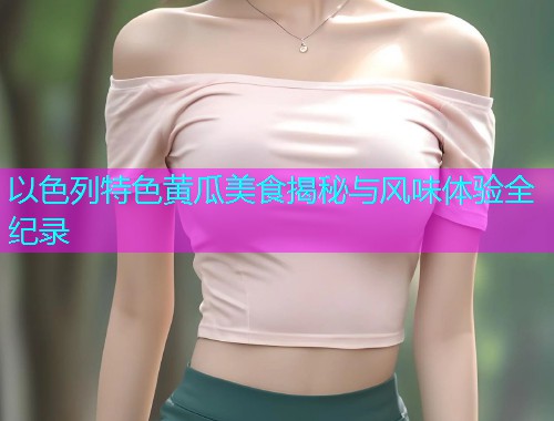 以色列特色黄瓜美食揭秘与风味体验全纪录