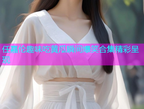 任嘉伦趣味吃黄瓜瞬间爆笑合集精彩呈现