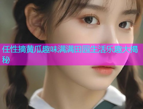 任性摘黄瓜趣味满满田园生活乐趣大揭秘