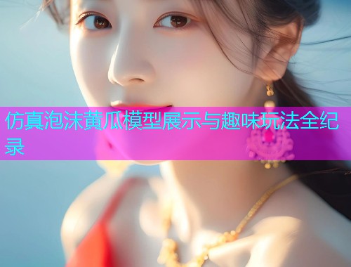 仿真泡沫黄瓜模型展示与趣味玩法全纪录