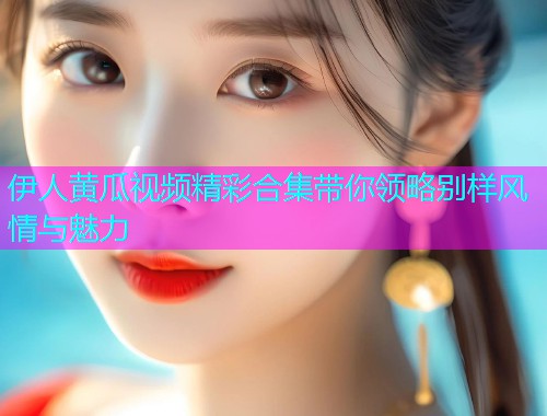 伊人黄瓜视频精彩合集带你领略别样风情与魅力