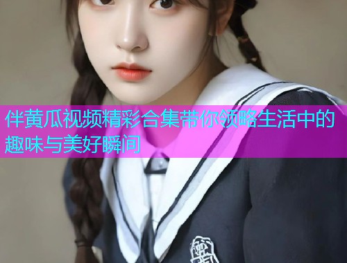 伴黄瓜视频精彩合集带你领略生活中的趣味与美好瞬间