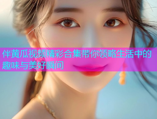 伴黄瓜视频精彩合集带你领略生活中的趣味与美好瞬间