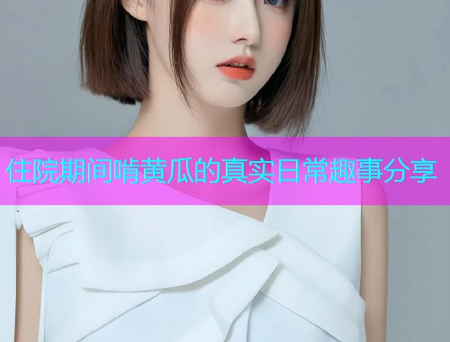 住院期间啃黄瓜的真实日常趣事分享