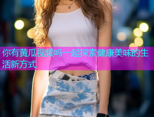 你有黄瓜视频吗一起探索健康美味的生活新方式