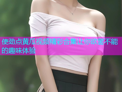 使劲点黄瓜视频精彩合集让你欲罢不能的趣味体验