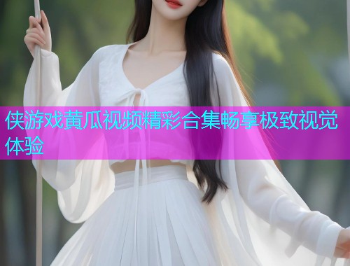 侠游戏黄瓜视频精彩合集畅享极致视觉体验