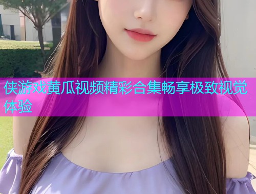 侠游戏黄瓜视频精彩合集畅享极致视觉体验
