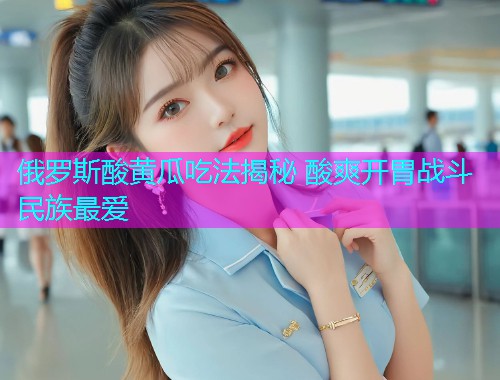 俄罗斯酸黄瓜吃法揭秘 酸爽开胃战斗民族最爱