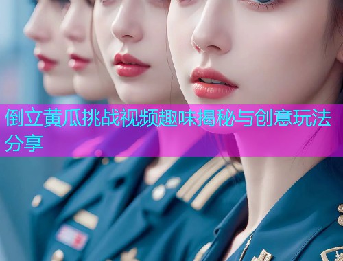 倒立黄瓜挑战视频趣味揭秘与创意玩法分享