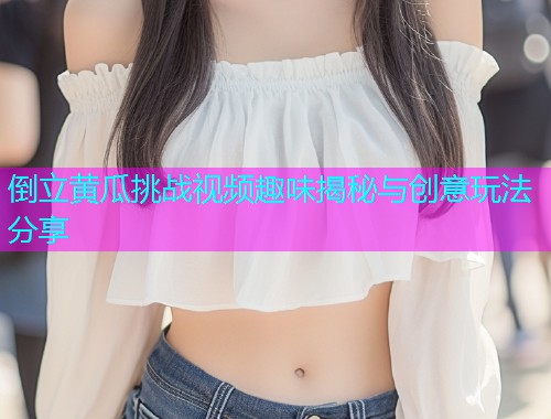 倒立黄瓜挑战视频趣味揭秘与创意玩法分享