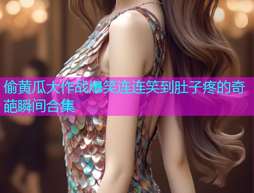 偷黄瓜大作战爆笑连连笑到肚子疼的奇葩瞬间合集