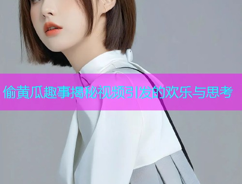 偷黄瓜趣事揭秘视频引发的欢乐与思考