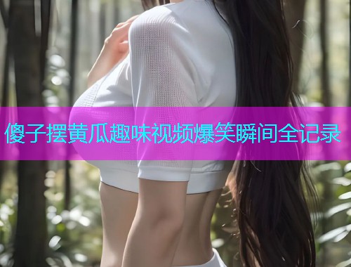 傻子摆黄瓜趣味视频爆笑瞬间全记录