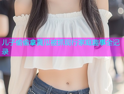 儿子偷偷拿黄瓜被抓现行家庭趣事全记录