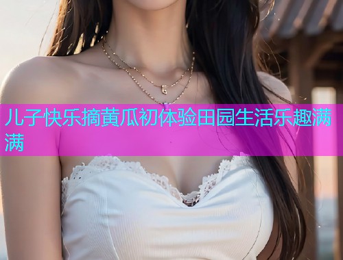 儿子快乐摘黄瓜初体验田园生活乐趣满满