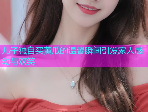 儿子独自买黄瓜的温馨瞬间引发家人感动与欢笑