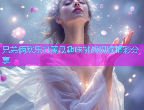 兄弟俩欢乐打黄瓜趣味挑战视频精彩分享