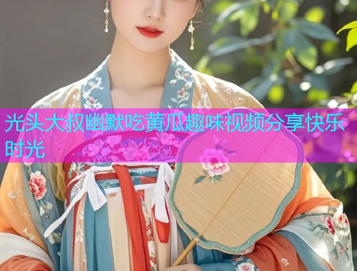 光头大叔幽默吃黄瓜趣味视频分享快乐时光