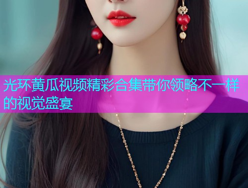 光环黄瓜视频精彩合集带你领略不一样的视觉盛宴