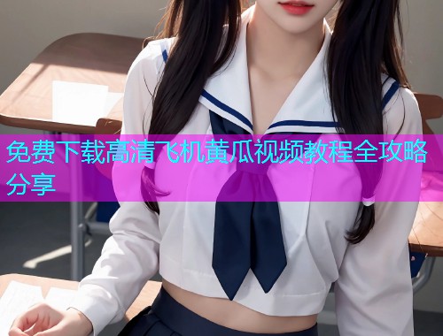 免费下载高清飞机黄瓜视频教程全攻略分享