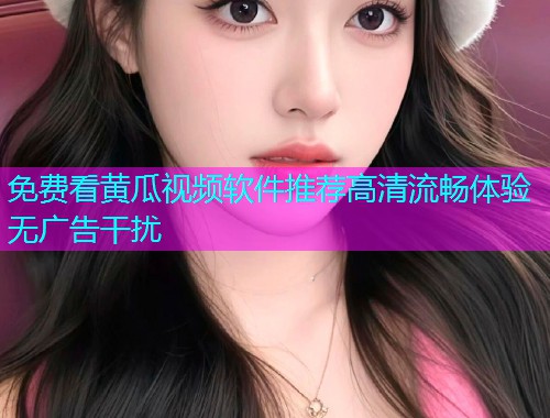 免费看黄瓜视频软件推荐高清流畅体验无广告干扰