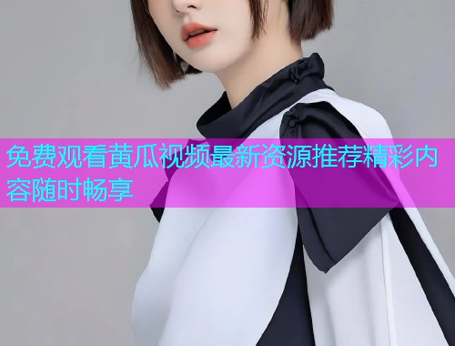 免费观看黄瓜视频最新资源推荐精彩内容随时畅享