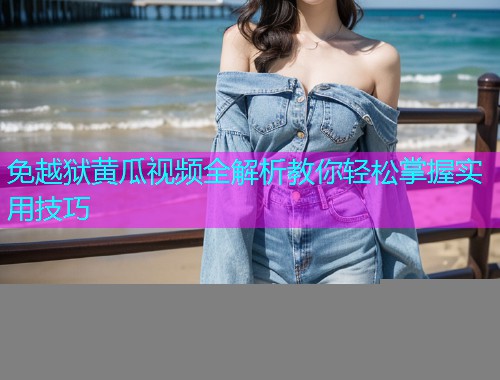 免越狱黄瓜视频全解析教你轻松掌握实用技巧
