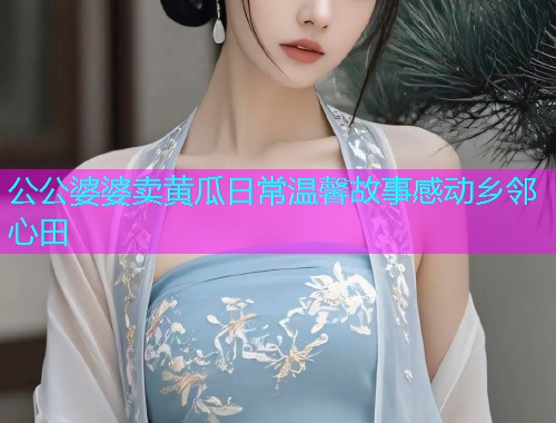 公公婆婆卖黄瓜日常温馨故事感动乡邻心田