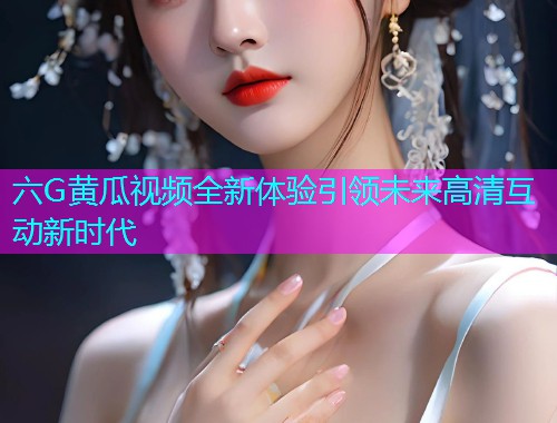 六G黄瓜视频全新体验引领未来高清互动新时代