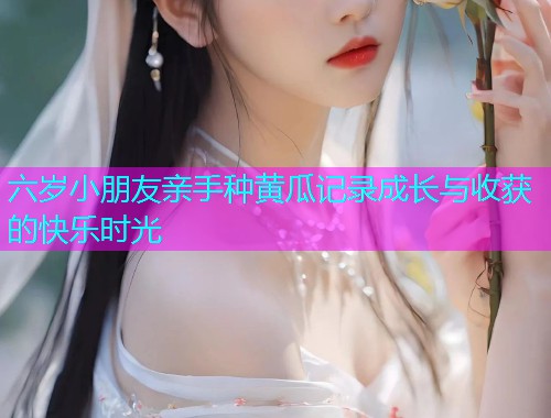 六岁小朋友亲手种黄瓜记录成长与收获的快乐时光