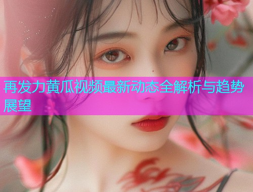 再发力黄瓜视频最新动态全解析与趋势展望