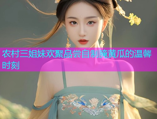 农村三姐妹欢聚品尝自制腌黄瓜的温馨时刻