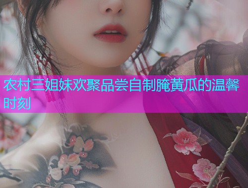 农村三姐妹欢聚品尝自制腌黄瓜的温馨时刻