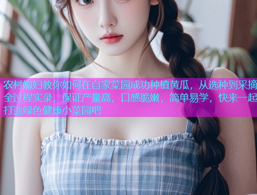 农村媳妇教你如何在自家菜园成功种植黄瓜，从选种到采摘全过程实录，保证产量高，口感脆嫩，简单易学，快来一起打造绿色健康小菜园吧
