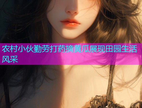 农村小伙勤劳打药摘黄瓜展现田园生活风采