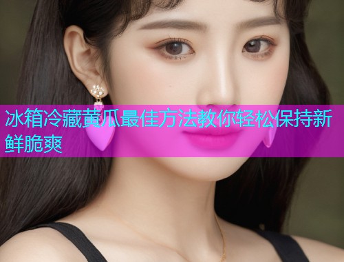 冰箱冷藏黄瓜最佳方法教你轻松保持新鲜脆爽