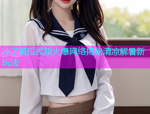冲了黄瓜视频火爆网络揭秘清凉解暑新玩法